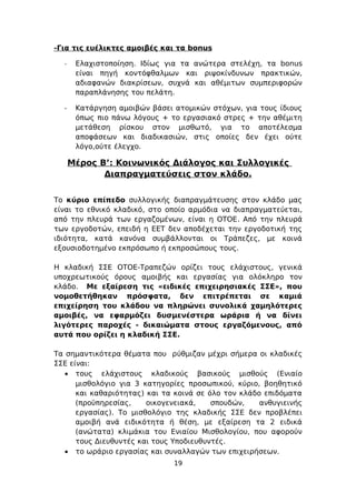 -Για τις ευέλικτες αμοιβές και τα bonus

  -    Ελαχιστοποίηση. Ιδίως για τα ανώτερα στελέχη, τα bonus
       είναι πηγή κοντόφθαλμων και ριψοκίνδυνων πρακτικών,
       αδιαφανών διακρίσεων, συχνά και αθέμιτων συμπεριφορών
       παραπλάνησης του πελάτη.

  -    Κατάργηση αμοιβών βάσει ατομικών στόχων, για τους ίδιους
       όπως πιο πάνω λόγους + το εργασιακό στρες + την αθέμιτη
       μετάθεση ρίσκου στον μισθωτό, για το αποτέλεσμα
       αποφάσεων και διαδικασιών, στις οποίες δεν έχει ούτε
       λόγο,ούτε έλεγχο.

      Μέρος Β’: Κοινωνικός Διάλογος και Συλλογικές
             Διαπραγματεύσεις στον κλάδο.


Το κύριο επίπεδο συλλογικής διαπραγμάτευσης στον κλάδο μας
είναι το εθνικό κλαδικό, στο οποίο αρμόδια να διαπραγματεύεται,
από την πλευρά των εργαζομένων, είναι η ΟΤΟΕ. Από την πλευρά
των εργοδοτών, επειδή η ΕΕΤ δεν αποδέχεται την εργοδοτική της
ιδιότητα, κατά κανόνα συμβάλλονται οι Τράπεζες, με κοινά
εξουσιοδοτημένο εκπρόσωπο ή εκπροσώπους τους.

Η κλαδική ΣΣΕ ΟΤΟΕ-Τραπεζών ορίζει τους ελάχιστους, γενικά
υποχρεωτικούς όρους αμοιβής και εργασίας για ολόκληρο τον
κλάδο. Με εξαίρεση τις «ειδικές επιχειρησιακές ΣΣΕ», που
νομοθετήθηκαν πρόσφατα, δεν επιτρέπεται σε καμιά
επιχείρηση του κλάδου να πληρώνει συνολικά χαμηλότερες
αμοιβές, να εφαρμόζει δυσμενέστερα ωράρια ή να δίνει
λιγότερες παροχές - δικαιώματα στους εργαζόμενους, από
αυτά που ορίζει η κλαδική ΣΣΕ.

Τα σημαντικότερα θέματα που ρύθμιζαν μέχρι σήμερα οι κλαδικές
ΣΣΕ είναι:
   • τους ελάχιστους κλαδικούς βασικούς μισθούς (Ενιαίο
      μισθολόγιο για 3 κατηγορίες προσωπικού, κύριο, βοηθητικό
      και καθαριότητας) και τα κοινά σε όλο τον κλάδο επιδόματα
      (προϋπηρεσίας,    οικογενειακά,    σπουδών,    ανθυγιεινής
      εργασίας). Το μισθολόγιο της κλαδικής ΣΣΕ δεν προβλέπει
      αμοιβή ανά ειδικότητα ή θέση, με εξαίρεση τα 2 ειδικά
      (ανώτατα) κλιμάκια του Ενιαίου Μισθολογίου, που αφορούν
      τους Διευθυντές και τους Υποδιευθυντές.
   • το ωράριο εργασίας και συναλλαγών των επιχειρήσεων.
                               19
 