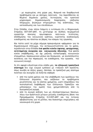 - με σωρευμένα, στη χώρα μας, θεσμικά και διαρθρωτικά
      προβλήματα και με άστοχες πολιτικές του παρελθόντος σε
      θέματα δημόσιου χρέους, λειτουργίας του κρατικού
      μηχανισμού,   δημοσιονομικής    διαχείρισης,  ισοζυγίου
      πληρωμών, βιώσιμων στηριγμάτων της ανάπτυξης, της
      κατανάλωσης και των επενδύσεων.

Στην Ελλάδα, είναι πλέον διάχυτη η εντύπωση ότι ο Μηχανισμός
Στήριξης ΕΕΤ-ΕΚΤ-ΔΝΤ, τη μετέτρεψε σε διεθνές πειραματικό
εργαστήρι    άσκησης     πρωτοφανών     πολιτικών   λιτότητας,
αποδόμησης του κοινωνικού κράτους, ευρύτατης αναδιανομής
εισοδήματος και πλούτου σε βάρος του κόσμου της εργασίας.

Και τούτο γιατί τα μέχρι σήμερα προκρινόμενα «φάρμακα» για το
δημοσιονομικό έλλειμμα, την ανταγωνιστικότητα και το χρέος,
πυροδοτούν στην Ελλάδα ένα φαύλο κύκλο ύφεσης, φτώχυνσης,
εκτεταμένης ανεργίας και κοινωνικής όξυνσης. ‘Ενα φαύλο
κύκλο υποβάθμισης, αν όχι μαζικής καταστροφής κοινωνικών
στρωμάτων, παραγωγικών μέσων και δυναμικού, με ανυπολόγιστες
συνέπειες για την παραγωγή, τα εισοδήματα, την εργασία, την
κοινωνική συνοχή.

Σε ότι αφορά ειδικότερα στον κλάδο μας, το ελληνικό τραπεζικό
σύστημα δεν είχε ενεργά εμπλακεί με «τοξικά» Χ/Π προϊόντα,
όπως συνέβη σε άλλες χώρες. Ωστόσο, το τραπεζικό μας σύστημα
πιέστηκε και συνεχίζει να πιέζεται σοβαρά:

     από την κρίση χρέους και την υποβάθμιση των ομολόγων του
      Ελληνικού Δημοσίου, που αυξάνουν τα προβλήματα
      ρευστότητας και το κόστος χρήματος, γιατί επηρεάζουν την
      πιστοληπτική διαβάθμιση των Ελληνικών Τραπεζών και
      μπλοκάρουν την ομαλή τους χρηματοδότηση από τη
      διατραπεζική αγορά,
     από τη συνεχή αύξηση των μη εξυπηρετούμενων δανείων,
      λόγω των δραστικών μέτρων μείωσης εισοδήματος βάσει του
      Προγράμματος Στήριξης Ε.Ε-ΕΚΤ-ΔΝΤ και της έντονης
      αβεβαιότητας για το μέλλον, που διακατέχει επιχειρήσεις και
      νοικοκυριά στη χώρα.




                                2
 