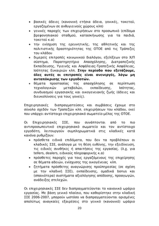 •   βασικές άδειες (κανονική ετήσια άδεια, γονικές, τοκετού,
      εργαζομένων σε ανθυγιεινούς χώρους κλπ)
  •   γενικές παροχές των επιχειρήσεων στο προσωπικό (επίδομα
      βρεφονηπιακού σταθμού, κατασκήνωσης για τα παιδιά,
      τοκετού κ.α)
  •   την ενίσχυση της ερευνητικής, της αθλητικής και της
      πολιτιστικής δραστηριότητας της ΟΤΟΕ από τις Τράπεζες
      του κλάδου
  •   διμερείς επιτροπές κοινωνικού διαλόγου, εξελίξεων στο Χ/Π
      σύστημα, Παρατηρητήριο Απασχόλησης, Διατραπεζικής
      Εκπαίδευσης, Υγιεινής και Ασφάλειας-Τραπεζικής Ασφάλειας,
      Ισότητας Ευκαιριών κλπ. Στην περίοδο που εξετάζουμε,
      όλες αυτές οι επιτροπές είναι ανενεργές, λόγω μη
      ανταπόκρισης των εργοδοτών.
  •   θέματα προστασίας της απασχόλησης σε περίπτωση
      τεχνολογικών      μεταβολών,    εκπαίδευσης,     Ισότητας,
      συνδυασμού εργασιακής και οικογενειακής ζωής (άδειες και
      διευκολύνσεις για τους γονείς).

Επιχειρησιακές    διαπραγματεύσεις και συμβάσεις έχουμε στο
σύνολο σχεδόν των Τραπεζών κλπ. επιχειρήσεων του κλάδου, εκεί
που υπάρχει αντίστοιχο επιχειρησιακό σωματείο-μέλος της ΟΤΟΕ.

Οι   Επιχειρησιακές       ΣΣΕ,   που  συνάπτονται  από  το   πιο
αντιπροσωπευτικό επιχειρησιακό σωματείο και τον αντίστοιχο
εργοδότη, λειτουργούν συμπληρωματικά στις κλαδικές κατά
κανόνα ρυθμίζουν:
   • πρόσθετα ειδικά επιδόματα, που δεν τα προβλέπουν οι
      κλαδικές ΣΣΕ, ανάλογα με τη θέση ευθύνης, την εξειδίκευση,
      τις ειδικές συνθήκες ή απαιτήσεις της εργασίας. (λ.χ. για
      tellers, dealers, ειδικούς πληροφορικής κ.α)
   • πρόσθετες παροχές για τους εργαζόμενους της επιχείρησης
      σε θέματα αδειών, ενίσχυσης της οικογένειας κλπ.
   • ζητήματα πρόσθετης αναγνώρισης προϋπηρεσίας (σε σχέση
      με την κλαδική ΣΣΕ), εκπαίδευσης, ομαδικά bonus και
      (σπανιότερα) συστήματα αξιολόγησης απόδοσης, προαγωγών,
      ανάδειξης στελεχών.

Οι επιχειρησιακές ΣΣΕ δεν διαπραγματεύονται το κανονικό ωράριο
εργασίας. Με βάση γενικό πλαίσιο, που καθορίστηκε στην κλαδική
ΣΣΕ 2006-2007, μπορούν ωστόσο να διαπραγματεύονται ορισμένες
απολύτως αναγκαίες εξαιρέσεις στο γενικό (κανονικό) ωράριο

                               20
 