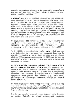 εργασίας και συναλλαγών και αυτό για μεμονωμένα καταστήματα
και επιτελικές υπηρεσίες, με βάση τα ελάχιστα πλαίσια και τους
κανόνες που θέτει η κλαδική ΣΣΕ.

Η κλαδική ΣΣΕ, είτε με απευθείας συμφωνία με τους εργοδότες,
όπως γινόταν επί δεκαετίες, είτε ως απόφαση της Διαιτησίας, όπως
έγινε το 2008 και το 2009, καλύπτει τους συμβαλλόμενους
εργοδότες, εφόσον όμως αυτοί ξεπερνούν το 50% του κλάδου,
επεκτείνεται στο σύνολο του κλάδου. Αυτό ίσχυε μέχρι πρόσφατα,
οπότε άλλαξε η νομοθεσία, η οποία πλέον επιτρέπει να υπάρξει
«κλάδος 2 ταχυτήτων», άλλοι με ελάχιστο την κλαδική σύμβαση
(για τα συνδικάτα και τους εργοδότες που την υπογράφουν) και
άλλοι με ελάχιστο την ΕΓΣΣΕ, που ορίζει τα κατώτατα για τον
ανειδίκευτο υπάλληλο και τον εργάτη.

Οι επιχειρησιακές ΣΣΕ καλύπτουν, εκ του νόμου, το σύνολο των
εργαζομένων της επιχείρησης-εργοδότη που τις υπογράφει. Μέχρι
πρόσφατα,    οι   επιχειρησιακές  ΣΣΕ   λειτουργούσαν    μόνο
συμπληρωματικά και όχι ανταγωνιστικά προς την κλαδική ΣΣΕ.

Το 2008-2009 στο κλαδικό επίπεδο υπήρξε σαφής επιδείνωση και
στις διαδικασίες και στην ουσία του κοινωνικού διαλόγου. Οι
εργοδότες ισχυρίζονταν, προκειμένου να αποφύγουν τη σύναψη
κλαδικής ΣΣΕ και να περιθωριοποιήσουν την ΟΤΟΕ, πως δεν υπάρχει
εργοδοτική οργάνωση και πως η ΕΕΤ δεν είναι η εργοδοτική
οργάνωση του κλάδου.

Γι’ αυτό, δεν υπήρξε καθόλου διάλογος για διάφορα θέματα
και διεκδικήσεις που έθετε η ΟΤΟΕ (για την προστασία της
απασχόλησης, την αιτιολογημένη απόλυση, την κατάργηση των
αμοιβών βάσει ατομικών στόχων κλπ), ούτε καν η στοιχειώδης
συνεργασία που απαιτούσε η συγκυρία για την αντιμετώπιση
τρεχόντων    προβλημάτων   του  κλάδου   (λ.χ. ασφαλιστικό,
ρευστότητα και βιωσιμότητα τραπεζικού συστήματος, θέματα
δανειοληπτών κλπ)΄.

Οι προβλεπόμενες από παλαιότερες συμβάσεις διμερείς κλαδικές
επιτροπές και το Παρατηρητήριο Απασχόλησης δεν λειτούργησαν,
παρ’ ότι υπήρχε αρκετά μακρόχρονη παράδοση στο παρελθόν, ούτε
δημιουργήθηκαν νέες.

Στο δεύτερο επίπεδο διαπραγμάτευσης, (επιχειρησιακό), ιδιαίτερα
σε μεγάλες Τράπεζες με ισχυρά επιχειρησιακά σωματεία,
                              21
 