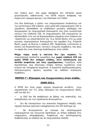 ένα «status quo”, που μέχρι πρόσφατα δεν επέτρεπε καμία
χειροτέρευση, καθιστωντας την ΟΤΟΕ σημείο αναφοράς και
σημαντική «γραμμή άμυνας» για ολόκληρο τον κλάδο.

Στο ίδιο διάστημα, ο ρόλος των επιχειρησιακών συνδικάτων και
των αντίστοιχων ΣΣΕ αυξάνει, γιατί μέσα από επιχειρησιακές ΣΣΕ οι
εργοδότες προσπαθούν να επιβάλλουν μειώσεις αποδοχών και
περιορισμούς σε επιχειρησιακά δικαιώματα, που ήταν ευνοϊκότερα
εκείνων της κλαδικής ΣΣΕ. Οι επιχειρησιακές ΣΣΕ επιχειρείται να
αξιοποιηθούν είτε για να δημιουργήσουν ρήγματα στην κλαδική και
–προοπτικά- ως υποκατάστατά της. (λ.χ. Geniki Bank), είτε ως μέσα
μείωσης επιχειρησιακών δικαιωμάτων και αμοιβών (λ.χ. Emporiki
Bank), χωρίς να θίγεται η κλαδική ΣΣΕ. Παράλληλα, εντείνονται οι
πιέσεις για δυσμενέστερες «άτυπες» ατομικές συμβάσεις, που προς
το παρόν δεν είναι ιδιαίτερα διαδεδομένες στον κλάδο.

Μέχρι τώρα, αυτή η τακτική δεν έχει περάσει. Τα
επιχειρησιακά συνδικάτα γνωρίζουν πως χωρίς κλαδική ΣΣΕ και
χωρίς ΟΤΟΕ δεν υπάρχει κλάδος, ούτε αλληλεγγύη και
ασπίδα ασφαλείας για τους εργαζόμενους. Γνωρίζουν, πολύ
περισσότερο, πως απώτερος στόχος πολλών εργοδοτών είναι
κίτρινα και ελεγχόμενα σωματεία, ή σωματεία περιθωριοποιημένα,
εξατομικευμένες σχέσεις εργασίας και καθόλου συλλογικές
συμβάσεις.

ΜΕΡΟΣ Γ’: Εξαγορές και Συγχωνεύσεις στον κλάδο,

                         2008-2011.
Η ΟΤΟΕ δεν ήταν μέχρι σήμερα δογματικά αντίθετη       στην
ισχυροποίηση του Τ.Σ, μέσω εξαγορών και συγχωνεύσεων (Ε&Σ),
υπό τον όρο ότι:

•    οι Ε&Σ δεν θα αποβαίνουν σε βάρος της ανάπτυξης, της
απασχόλησης και των εργασιακών δικαιωμάτων,

•    δεν θα υπονομεύουν την αναγκαία διαχρονική ύπαρξη ενός
ισχυρού πυλώνα κρατικού ενδιαφέροντος στο Χ/Π σύστημα και

•       θα   διενεργούνται   με έγκαιρο και ολοκληρωμένο
επιχειρηματικό και κοινωνικό σχεδιασμό, με πλήρη σεβασμό στις
υποχρεώσεις πληροφόρησης, διαφάνειας και ολοκληρωμένης
διαβούλευσης σε κλαδικό και σε επιχειρησιακό επίπεδο.


                               23
 