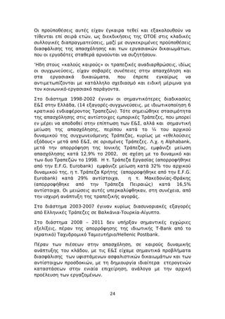 Οι προϋποθέσεις αυτές είχαν έγκαιρα τεθεί και εξακολουθούν να
τίθενται επί σειρά ετών, ως διεκδικήσεις της ΟΤΟΕ στις κλαδικές
συλλογικές διαπραγματεύσεις, μαζί με συγκεκριμένες προϋποθέσεις
διασφάλισης της απασχόλησης και των εργασιακών δικαιωμάτων,
που οι εργοδότες σταθερά αρνούνται να συζητήσουν.

‘Ηδη στους «καλούς καιρούς» οι τραπεζικές αναδιαρθρώσεις, ιδίως
οι συγχωνεύσεις, είχαν σοβαρές συνέπειες στην απασχόληση και
στα    εργασιακά   δικαιώματα,   που    έπρεπε   εγκαίρως    να
αντιμετωπίζονται με κατάλληλο σχεδιασμό και ειδική μέριμνα για
τον κοινωνικό-εργασιακό παράγοντα.

Στο διάστημα 1998-2002 έγιναν οι σημαντικότερες διαδικασίες
Ε&Σ στην Ελλάδα, (14 εξαγορές-συγχωνεύσεις, με ιδιωτικοποίηση 6
κρατικού ενδιαφέροντος Τραπεζών). Τότε σημειώθηκε στασιμότητα
της απασχόλησης στις αντίστοιχες εμπορικές Τράπεζες, που μπορεί
εν μέρει να αποδοθεί στην επίπτωση των Ε&Σ, αλλά και σημαντική
μείωση της απασχόλησης, περίπου κατά το ¼ του αρχικού
δυναμικού της συγχωνευόμενης Τράπεζας, κυρίως με «εθελούσιες
εξόδους» μετά από Ε&Σ, σε ορισμένες Τράπεζες. Λ.χ. η Alphabank,
μετά την απορρόφηση της Ιονικής Τράπεζας, εμφάνιζε μείωση
απασχόλησης κατά 12,9% το 2002, σε σχέση με το δυναμικό και
των δυο Τραπεζών το 1998. Η τ. Τράπεζα Εργασίας (απορροφήθηκε
από την E.F.G. Eurobank) εμφάνιζε μείωση κατά 32% του αρχικού
δυναμικού της, η τ. Τράπεζα Κρήτης (απορροφήθηκε από την E.F.G.
Eurobank) κατά 29% αντίστοιχα,        η τ. Μακεδονίας-Θράκης
(απορροφήθηκε από την Τράπεζα Πειραιώς) κατά 16,5%
αντίστοιχα. Οι μειώσεις αυτές υπερκαλύφθηκαν, στη συνέχεια, από
την ισχυρή ανάπτυξη της τραπεζικής αγοράς.

Στο διάστημα 2003-2007 έγιναν κυρίως διασυνοριακές εξαγορές
από Ελληνικές Τράπεζες σε Βαλκάνια-Τουρκία-Αίγυπτο.

Στο διάστημα 2008 – 2011 δεν υπήρξαν σημαντικές εγχώριες
εξελίξεις, πέραν της απορρόφησης της ιδιωτικής T-Bank από το
(κρατικό) Ταχυδρομικό Ταμιευτήριο/Hellenic Postbank.

Πέραν των πιέσεων στην απασχόληση, σε καιρούς δυναμικής
ανάπτυξης του κλάδου, με τις Ε&Σ είχαμε σημαντικά προβλήματα
διασφάλισης των υφιστάμενων ασφαλιστικών δικαιωμάτων και των
αντίστοιχων προσδοκιών, με τη δημιουργία ιδιαίτερα ετερογενών
καταστάσεων στην ενιαία επιχείρηση, ανάλογα με την αρχική
προέλευση των εργαζομένων.



                              24
 