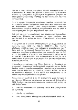 Σήμερα, οι ίδιες κινήσεις, στο μέτρο μάλιστα που εκβιάζονται και
μεθοδεύονται σε ασφυκτικά χρονικά πλαίσια από τη στενότητα
ρευστού ή εξυπηρετούν συγκεκριμένα συμφέροντα, μπορούν να
αποδειχθούν πραγματικός εφιάλτης για την απασχόληση και τους
εργαζόμενους.

Οι κατά κανόνα σημαντικές επικαλύψεις δικτύου καταστημάτων,
στελεχιακών θέσεων, λειτουργιών, υποστηρικτικών υπηρεσιών, που
θα    εντοπισθούν   μεταξύ  των    συγχωνευόμενων   Τραπεζών,
συνεπάγονται αυτόματα «πλεονάζον προσωπικό», από το οποίο η
ενιαία Τράπεζα θα θελήσει ταχύτατα να απαλλαγεί.

Από εκεί και από τη συρρίκνωση των εργασιακών δικαιωμάτων
αναμένεται, άλλωστε, να προκύψει το κύριο «όφελος» μιας
συγχώνευσης στην κρίση, σε όρους εξοικονόμησης λειτουργικού
κόστους.

Η κυβέρνηση και η Τράπεζα Ελλάδος πιέζουν για συγχωνεύσεις και
εξαγορές, αλλά κατά την περίοδο 2008-2011 δεν υπήρξαν
αξιόλογες εξελίξεις, πέραν της πρόσφατης απορρόφησης της Τ-
Bank από το Ταχυδρομικό Ταμιευτήριο, γιατί      οι περισσότεροι
«παίκτες» περιμένουν σταθεροποίηση της οικονομίας και του Τ.Σ,
με τις παρεμβάσεις εξυγίανσης που προβλέπονται, ακόμα και με
μεταβατική «κρατικοποίηση» των προβληματικών Τραπεζών, ώστε
να πωληθούν στη συνέχεια, χωρίς εργασιακές ή άλλες υποχρεώσεις,
σε ξένους επενδυτές.

Η επικείμενη συγχώνευση της Alpha Bank με την Eurobank, με
κεφαλαιακή ενίσχυση από την Paramount, συμφερόντων του Κατάρ,
θα είναι η πρώτη συγχώνευση μεγάλων τραπεζών στην χώρα μας, η
οποία πραγματοποιείται σε συνθήκες έντονης κρίσης, γι’ αυτό
διατυπώνονται ανησυχίες σ’ ότι αφορά την απασχόληση και τη
διασφάλιση των εργασιακών δικαιωμάτων.

Ανεξάρτητα αν υιοθετεί ή όχι τη σκοπιμότητα μιας εξαγοράς ή
συγχώνευσης (θέμα που κρίνεται από τα πραγματικά δεδομένα), η
ΟΤΟΕ διεκδικεί να υπάρχει συγκεκριμένο επιχειρησιακό σχέδιο για
κάθε Τράπεζα που :

•     είτε θα εντάσσεται στο (Εθνικό) Ταμείο Χ/Π Σταθερότητας
για εξυγίανση,

•    είτε θα εξαγοράζεται

•    είτε, πόσο μάλλον, θα συγχωνεύεται/απορροφάται από άλλη.

                              25
 