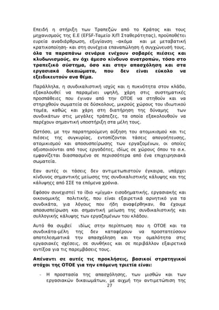 Επειδή η στήριξη των Τραπεζών από το Κράτος και τους
μηχανισμούς της Ε.Ε (EFSF-Ταμείο Χ/Π Σταθερότητας), προϋποθέτει
ευρεία αναδιάρθρωση, εξυγίανση –ακόμα        και με μεταβατική
κρατικοποίηση- και στη συνέχεια επαναπώληση ή συγχώνευσή τους,
όλα τα παραπάνω σενάρια ενέχουν σοβαρές πιέσεις και
κλυδωνισμούς, αν όχι άμεσο κίνδυνο ανατροπών, τόσο στο
τραπεζικό σύστημα, όσο και στην απασχόληση και στα
εργασιακά    δικαιώματα,      που    δεν   είναι   εύκολο   να
εξειδικευτούν ανα θέμα.

Παράλληλα, η συνδικαλιστική ισχύς και η πυκνότητα στον κλάδο,
εξακολουθεί να παραμένει υψηλή, χάρη στις συστηματικές
προσπάθειες που έγιναν από την ΟΤΟΕ να στηθούν και να
στηριχθούν σωματεία σε δύσκολους, μικρούς χώρους του ιδιωτικού
τομέα, καθώς και χάρη στη διατήρηση της δύναμης           των
συνδικάτων στις μεγάλες τράπεζες, τα οποία εξακολουθούν να
παρέχουν σημαντική υποστήριξη στα μέλη τους.

Ωστόσο, με την παρατηρούμενη αύξηση του ατομικισμού και τις
πιέσεις της συγκυρίας, εντοπίζονται τάσεις απογοήτευσης,
ατομικισμού και αποσυσπείρωσης των εργαζομένων, οι οποίες
αξιοποιούνται από τους εργοδότες, ιδίως σε χώρους όπου το σ.κ.
εμφανίζεται διασπασμένο σε περισσότερα από ένα επιχειρησιακά
σωματεία.

Εαν αυτές οι τάσεις δεν αντιμετωπιστούν έγκαιρα, υπάρχει
κίνδυνος σημαντικής μείωσης της συνδικαλιστικής κάλυψης και της
κάλυψηςς από ΣΣΕ τα επόμενα χρόνια.

Εφόσον συνεχιστεί το ίδιο «μίγμα» εισοδηματικής, εργασιακής και
οικονομικής   πολιτικής, που είναι εξαιρετικά αρνητικό για τα
συνδικάτα, για λόγους που ήδη αναφέρθηκαν, θα έχουμε
αποσυσπείρωση και σημαντική μείωση της συνδικαλιστικής και
συλλογικής κάλυψης των εργαζομένων του κλάδου.

Αυτό θα συμβεί      ιδίως στην περίπτωση που η ΟΤΟΕ και τα
συνδικάτα-μέλη    της    δεν  καταφέρουν  να  προστατεύσουν
αποτελεσματικά την απασχόληση και την ομαλότητα στις
εργασιακές σχέσεις, σε συνθήκες και σε περιβάλλον εξαιρετικά
αντίξοα για τις παρεμβάσεις τους.

Απέναντι σε αυτές τις προκλήσεις, βασικοί στρατηγικοί
στόχοι της ΟΤΟΕ για την επόμενη τριετία είναι:

  -   Η προστασία της απασχόλησης, των μισθών και των
      εργασιακών δικαιωμάτων, με αιχμή την αντιμετώπιση της
                              27
 