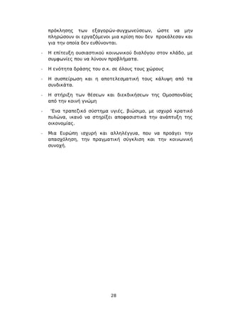 πρόκλησης των εξαγορών-συγχωνεύσεων, ώστε να μην
    πληρώσουν οι εργαζόμενοι μια κρίση που δεν προκάλεσαν και
    για την οποία δεν ευθύνονται.

-   Η επίτευξη ουσιαστικού κοινωνικού διαλόγου στον κλάδο, με
    συμφωνίες που να λύνουν προβλήματα.

-   Η ενότητα δράσης του σ.κ. σε όλους τους χώρους

-   Η συσπείρωση και η αποτελεσματική τους κάλυψη από τα
    συνδικάτα.

-   Η στήριξη των θέσεων και διεκδικήσεων της Ομοσπονδίας
    από την κοινή γνώμη

-    ‘Ενα τραπεζικό σύστημα υγιές, βιώσιμο, με ισχυρό κρατικό
    πυλώνα, ικανό να στηρίξει αποφασιστικά την ανάπτυξη της
    οικονομίας.

-   Μια Ευρώπη ισχυρή και αλληλέγγυα, που να προάγει την
    απασχόληση, την πραγματική σύγκλιση και την κοινωνική
    συνοχή.




                            28
 