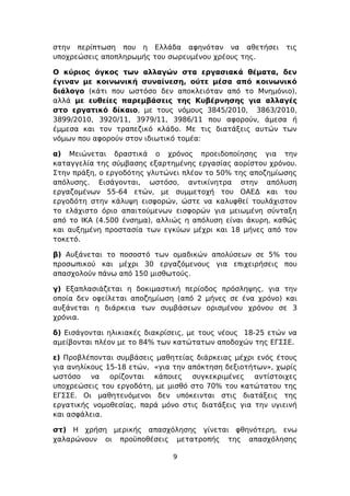 στην περίπτωση που η Ελλάδα αφηνόταν να αθετήσει            τις
υποχρεώσεις αποπληρωμής του σωρευμένου χρέους της.

Ο κύριος όγκος των αλλαγών στα εργασιακά θέματα, δεν
έγιναν με κοινωνική συναίνεση, ούτε μέσα από κοινωνικό
διάλογο (κάτι που ωστόσο δεν αποκλειόταν από το Μνημόνιο),
αλλά με ευθείες παρεμβάσεις της Κυβέρνησης για αλλαγές
στο εργατικό δίκαιο, με τους νόμους 3845/2010, 3863/2010,
3899/2010, 3920/11, 3979/11, 3986/11 που αφορούν, άμεσα ή
έμμεσα και τον τραπεζικό κλάδο. Με τις διατάξεις αυτών των
νόμων που αφορούν στον ιδιωτικό τομέα:

α) Μειώνεται δραστικά ο χρόνος προειδοποίησης για την
καταγγελία της σύμβασης εξαρτημένης εργασίας αορίστου χρόνου.
Στην πράξη, ο εργοδότης γλυτώνει πλέον το 50% της αποζημίωσης
απόλυσης. Εισάγονται, ωστόσο, αντικίνητρα στην απόλυση
εργαζομένων 55-64 ετών, με συμμετοχή του ΟΑΕΔ και του
εργοδότη στην κάλυψη εισφορών, ώστε να καλυφθεί τουλάχιστον
το ελάχιστο όριο απαιτούμενων εισφορών για μειωμένη σύνταξη
από το ΙΚΑ (4.500 ένσημα), αλλιώς η απόλυση είναι άκυρη, καθώς
και αυξημένη προστασία των εγκύων μέχρι και 18 μήνες από τον
τοκετό.

β) Αυξάνεται το ποσοστό των ομαδικών απολύσεων σε 5% του
προσωπικού και μέχρι 30 εργαζόμενους για επιχειρήσεις που
απασχολούν πάνω από 150 μισθωτούς.

γ) Εξαπλασιάζεται η δοκιμαστική περίοδος πρόσληψης, για την
οποία δεν οφείλεται αποζημίωση (από 2 μήνες σε ένα χρόνο) και
αυξάνεται η διάρκεια των συμβάσεων ορισμένου χρόνου σε 3
χρόνια.

δ) Εισάγονται ηλικιακές διακρίσεις, με τους νέους 18-25 ετών να
αμείβονται πλέον με το 84% των κατώτατων αποδοχών της ΕΓΣΣΕ.

ε) Προβλέπονται συμβάσεις μαθητείας διάρκειας μέχρι ενός έτους
για ανηλίκους 15-18 ετών, «για την απόκτηση δεξιοτήτων», χωρίς
ωστόσο να ορίζονται κάποιες συγκεκριμένες αντίστοιχες
υποχρεώσεις του εργοδότη, με μισθό στο 70% του κατώτατου της
ΕΓΣΣΕ. Οι μαθητευόμενοι δεν υπόκεινται στις διατάξεις της
εργατικής νομοθεσίας, παρά μόνο στις διατάξεις για την υγιεινή
και ασφάλεια.

στ) Η χρήση μερικής απασχόλησης γίνεται φθηνότερη, ενω
χαλαρώνουν οι προϋποθέσεις μετατροπής της απασχόλησης

                               9
 