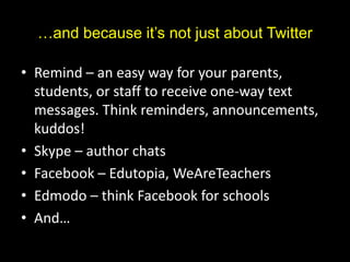 …and because it’s not just about Twitter
• Remind – an easy way for your parents,
students, or staff to receive one-way text
messages. Think reminders, announcements,
kuddos!
• Skype – author chats
• Facebook – Edutopia, WeAreTeachers
• Edmodo – think Facebook for schools
• And…
 