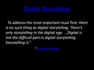 Digital Storytelling
“To address the most important issue first: there
is no such thing as digital storytelling. There’s
only storytelling in the digital age. . .Digital is
not the difficult part in digital storytelling.
Storytelling is.”
~ Jasper Visser
 