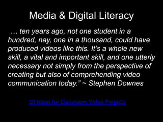 Media & Digital Literacy
“… ten years ago, not one student in a
hundred, nay, one in a thousand, could have
produced videos like this. It’s a whole new
skill, a vital and important skill, and one utterly
necessary not simply from the perspective of
creating but also of comprehending video
communication today.” ~ Stephen Downes
10 Ideas for Classroom Video Projects
 