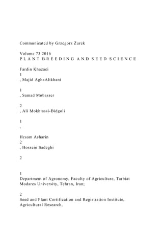 Communicated by Grzegorz Żurek
Volume 73 2016
P L A N T B R E E D I N G A N D S E E D S C I E N C E
Fardin Khazaei
1
, Majid AghaAlikhani
1
, Samad Mobasser
2
, Ali Mokhtassi-Bidgoli
1
,
Hesam Asharin
2
, Hossein Sadeghi
2
1
Department of Agronomy, Faculty of Agriculture, Tarbiat
Modares University, Tehran, Iran;
2
Seed and Plant Certification and Registration Institute,
Agricultural Research,
 
