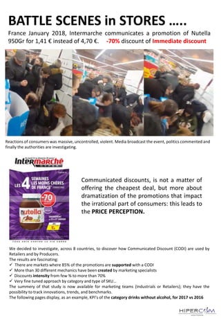 BATTLE SCENES in STORES …..
France January 2018, Intermarche communicates a promotion of Nutella
950Gr for 1,41 € instead of 4,70 €. -70% discount of Immediate discount
Reactions of consumers was massive, uncontrolled, violent. Media broadcast the event, politics commented and
finally the authorities are investigating.
We decided to investigate, across 8 countries, to discover how Communicated Discount (CODI) are used by
Retailers and by Producers.
The results are fascinating:
 There are markets where 85% of the promotions are supported with a CODI
 More than 30 different mechanics have been created by marketing specialists
 Discounts intensity from few % to more than 70%
 Very fine tuned approach by category and type of SKU…
The summery of that study is now available for marketing teams (Industrials or Retailers); they have the
possibility to track innovations, trends, and benchmarks.
The following pages display, as an example, KPI’s of the category drinks without alcohol, for 2017 vs 2016
Communicated discounts, is not a matter of
offering the cheapest deal, but more about
dramatization of the promotions that impact
the irrational part of consumers: this leads to
the PRICE PERCEPTION.
 