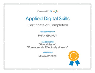 Applied Digital Skills
THIS CERTIFIES THAT
AWARDED ON
HAS COMPLETED
PHAN GIA HUY
06 modules of:
"Communicate Effectively at Work"
March-22-2020
 
