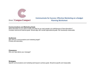 Communicate for Success: Effective Marketing on a Budget
Planning Worksheet
_________________________________________________________________________________________________________
Communications and Marketing Goals
What information do you want to share and what do you want people to do with/because of that information?
Consider internal and external goals. Should align with overall organizational goals. Not necessarily measurable.
Audiences
Who will your communications and marketing target?
Primary and secondary.
Champions
Who can help deliver your message?
Strategies
Specific communications and marketing techniques to achieve goals. Should be specific and measurable.
 