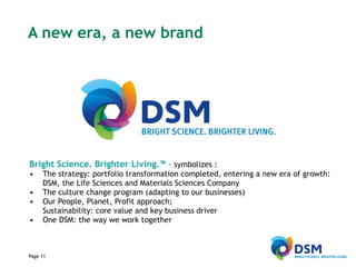 A new era, a new brand Bright Science. Brighter Living.™  –  symbolizes : The strategy: portfolio transformation completed, entering a new era of growth: DSM, the Life Sciences and Materials Sciences Company The culture change program (adapting to our businesses) Our People, Planet, Profit approach;  Sustainability: core value and key business driver One DSM: the way we work together 