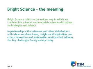 Page  Bright Science – the meaning Bright Science refers to the unique way in which we combine life sciences and materials sciences disciplines, technologies and talents.  In partnership with customers and other stakeholders with whom we share ideas, insights and inspiration, we create innovative and sustainable solutions that address the key challenges facing society today. Page  