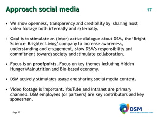 Approach social media  We show openness, transparency and credibility by  sharing most video footage both internally and externally. Goal is to stimulate an (inter) active dialogue about DSM, the ‘Bright Science. Brighter Living’ company to increase awareness, understanding and engagement, show DSM’s responsibility and commitment towards society and stimulate collaboration.  Focus is on  proofpoints.  Focus on key themes including Hidden Hunger/Malnutrition and Bio-based economy. DSM actively stimulates usage and sharing social media content. Video footage is important. YouTube and Intranet are primary channels. DSM employees (or partners) are key contributors and key spokesmen. 