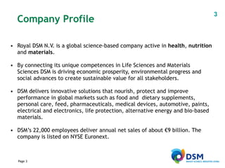 Royal DSM N.V. is a global science-based company active in  health ,  nutrition  and  materials .  By connecting its unique competences in Life Sciences and Materials Sciences DSM is driving economic prosperity, environmental progress and social advances to create sustainable value for all stakeholders.   DSM delivers innovative solutions that nourish, protect and improve performance in global markets such as food and  dietary supplements, personal care, feed, pharmaceuticals, medical devices, automotive, paints, electrical and electronics, life protection, alternative energy and bio-based materials.  DSM’s 22,000 employees deliver annual net sales of about €9 billion. The company is listed on NYSE Euronext. Company Profile 