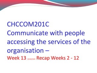CHCCOM201C
Communicate with people
accessing the services of the
organisation –
Week 13

22/10/2103

Recap Weeks 2 - 12

 