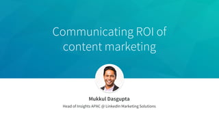Communicating ROI of
content marketing
Mukkul Dasgupta
Head of Insights APAC @ LinkedIn Marketing Solutions
 