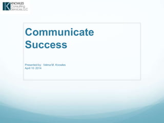 Communicate
Success
Presented by: Velma M. Knowles
April 10, 2014
 