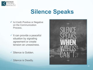 Silence Speaks
 Is it both Positive or Negative
on the Communication
Process.
 It can provide a peaceful
situation by signaling
agreement or create
tension an uneasiness.
 Silence is Golden.
 Silence is Deadly.
22
 