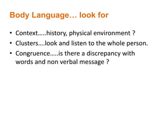 Body Language… look for
• Context…..history, physical environment ?
• Clusters….look and listen to the whole person.
• Congruence…..is there a discrepancy with
words and non verbal message ?
 