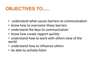 OBJECTIVES TO.....
• understand what causes barriers to communication
• know how to overcome those barriers
• understand the keys to communication
• know how create rapport quickly
• understand how to work with others view of the
world
• understand how to influence others
• be able to actively listen
 