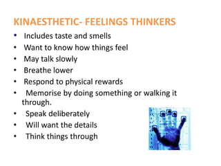 KINAESTHETIC- FEELINGS THINKERS
• Includes taste and smells
• Want to know how things feel
• May talk slowly
• Breathe lower
• Respond to physical rewards
• Memorise by doing something or walking it
through.
• Speak deliberately
• Will want the details
• Think things through
 