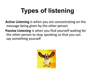 Types of listening
Active Listening is when you are concentrating on the
message being given by the other person
Passive Listening is when you find yourself waiting for
the other person to stop speaking so that you can
say something yourself
 