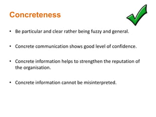 Concreteness
• Be particular and clear rather being fuzzy and general.
• Concrete communication shows good level of confidence.
• Concrete information helps to strengthen the reputation of
the organisation.
• Concrete information cannot be misinterpreted.
 