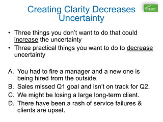 Creating Clarity Decreases
Uncertainty
• Three things you don’t want to do that could
increase the uncertainty
• Three practical things you want to do to decrease
uncertainty
A. You had to fire a manager and a new one is
being hired from the outside.
B. Sales missed Q1 goal and isn’t on track for Q2.
C. We might be losing a large long-term client.
D. There have been a rash of service failures &
clients are upset.
 