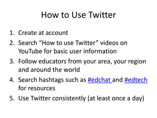How to Use Twitter
1. Create at account
2. Search “How to use Twitter” videos on
YouTube for basic user information
3. Follow educators from your area, your region
and around the world
4. Search hashtags such as #edchat and #edtech
for resources
5. Use Twitter consistently (at least once a day)
 
