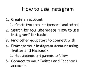 How to use Instagram
1. Create an account
1. Create two accounts (personal and school)
2. Search for YouTube videos “How to use
Instagram” for basics
3. Find other educators to connect with
4. Promote your Instagram account using
Twitter and Facebook
1. Get students and parents to follow
5. Connect to your Twitter and Facebook
accounts
 