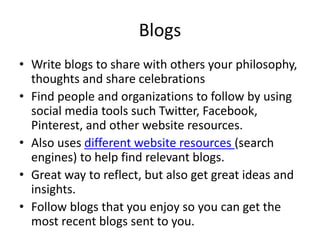 Blogs
• Write blogs to share with others your philosophy,
thoughts and share celebrations
• Find people and organizations to follow by using
social media tools such Twitter, Facebook,
Pinterest, and other website resources.
• Also uses different website resources (search
engines) to help find relevant blogs.
• Great way to reflect, but also get great ideas and
insights.
• Follow blogs that you enjoy so you can get the
most recent blogs sent to you.
 