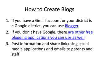 How to Create Blogs
1. If you have a Gmail account or your district is
a Google district, you can use Blogger
2. If you don’t have Google, there are other free
blogging applications you can use as well
3. Post information and share link using social
media applications and emails to parents and
staff
 
