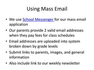Using Mass Email
• We use School Messenger for our mass email
application
• Our parents provide 2 valid email addresses
when they pay fees for class schedules
• Email addresses are uploaded into system
broken down by grade levels
• Submit links to parents, images, and general
information
• Also include link to our weekly newsletter
 