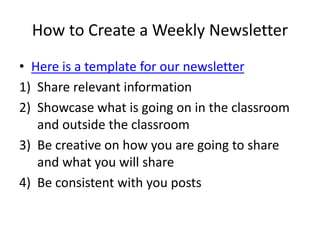 How to Create a Weekly Newsletter
• Here is a template for our newsletter
1) Share relevant information
2) Showcase what is going on in the classroom
and outside the classroom
3) Be creative on how you are going to share
and what you will share
4) Be consistent with you posts
 