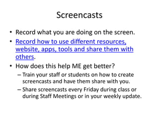 Screencasts
• Record what you are doing on the screen.
• Record how to use different resources,
website, apps, tools and share them with
others.
• How does this help ME get better?
– Train your staff or students on how to create
screencasts and have them share with you.
– Share screencasts every Friday during class or
during Staff Meetings or in your weekly update.
 