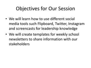 Objectives for Our Session
• We will learn how to use different social
media tools such Flipboard, Twitter, Instagram
and screencasts for leadership knowledge
• We will create templates for weekly school
newsletters to share information with our
stakeholders
 