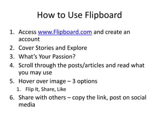 How to Use Flipboard
1. Access www.Flipboard.com and create an
account
2. Cover Stories and Explore
3. What’s Your Passion?
4. Scroll through the posts/articles and read what
you may use
5. Hover over image – 3 options
1. Flip It, Share, Like
6. Share with others – copy the link, post on social
media
 