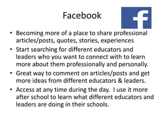 Facebook
• Becoming more of a place to share professional
articles/posts, quotes, stories, experiences
• Start searching for different educators and
leaders who you want to connect with to learn
more about them professionally and personally.
• Great way to comment on articles/posts and get
more ideas from different educators & leaders.
• Access at any time during the day. I use it more
after school to learn what different educators and
leaders are doing in their schools.
 
