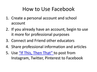 How to Use Facebook
1. Create a personal account and school
account
2. If you already have an account, begin to use
it more for professional purposes
3. Connect and Friend other educators
4. Share professional information and articles
5. Use “If This, Then That” to post from
Instagram, Twitter, Pinterest to Facebook
 