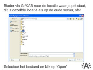 Blader via G:/KAB naar de locatie waar je pst staat,
dit is dezelfde locatie als op de oude server, sfs1




Selecteer het bestand en klik op ‘Open’
 