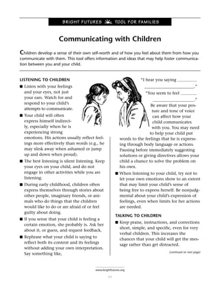 BRIGHT FUTURES                  TOOL FOR FAMILIES


                     Communicating with Children
Children develop a sense of their own self-worth and of how you feel about them from how you
communicate with them. This tool offers information and ideas that may help foster communica-
tion between you and your child.


LISTENING TO CHILDREN                                                “I hear you saying
■ Listen with your feelings                                            ________________________.”
  and your eyes, not just                                              “You seem to feel
  your ears. Watch for and
                                                                            ____________________.”
  respond to your child’s
                                                                           Be aware that your pos-
  attempts to communicate.
                                                                           ture and tone of voice
■ Your child will often                                                     can affect how your
  express himself indirect-                                                 child communicates
  ly, especially when he is                                                 with you. You may need
  experiencing strong                                                     to help your child put
  emotions. His actions usually reflect feel-             words to the feelings that he is express-
  ings more effectively than words (e.g., he              ing through body language or actions.
  may slink away when ashamed or jump                     Pausing before immediately suggesting
  up and down when proud).                                solutions or giving directives allows your
■ The best listening is silent listening. Keep            child a chance to solve the problem on
  your eyes on your child, and do not                     his own.
  engage in other activities while you are             ■ When listening to your child, try not to
  listening.                                              let your own emotions show to an extent
■ During early childhood, children often                  that may limit your child’s sense of
  express themselves through stories about                being free to express herself. Be nonjudg-
  other people, imaginary friends, or ani-                mental about your child’s expression of
  mals who do things that the children                    feelings, even when limits for her actions
  would like to do or are afraid of or feel               are needed.
  guilty about doing.
                                                       TALKING TO CHILDREN
■ If you sense that your child is feeling a
                                                       ■ Keep praise, instructions, and corrections
  certain emotion, she probably is. Ask her
                                                          short, simple, and specific, even for very
  about it, or guess, and request feedback.
                                                          verbal children. This increases the
■ Rephrase what your child is saying to
                                                          chances that your child will get the mes-
  reflect both its content and its feelings
                                                          sage rather than get distracted.
  without adding your own interpretation.
                                                                                    (continued on next page)
  Say something like,


                                         www.brightfutures.org

                                                  84
 
