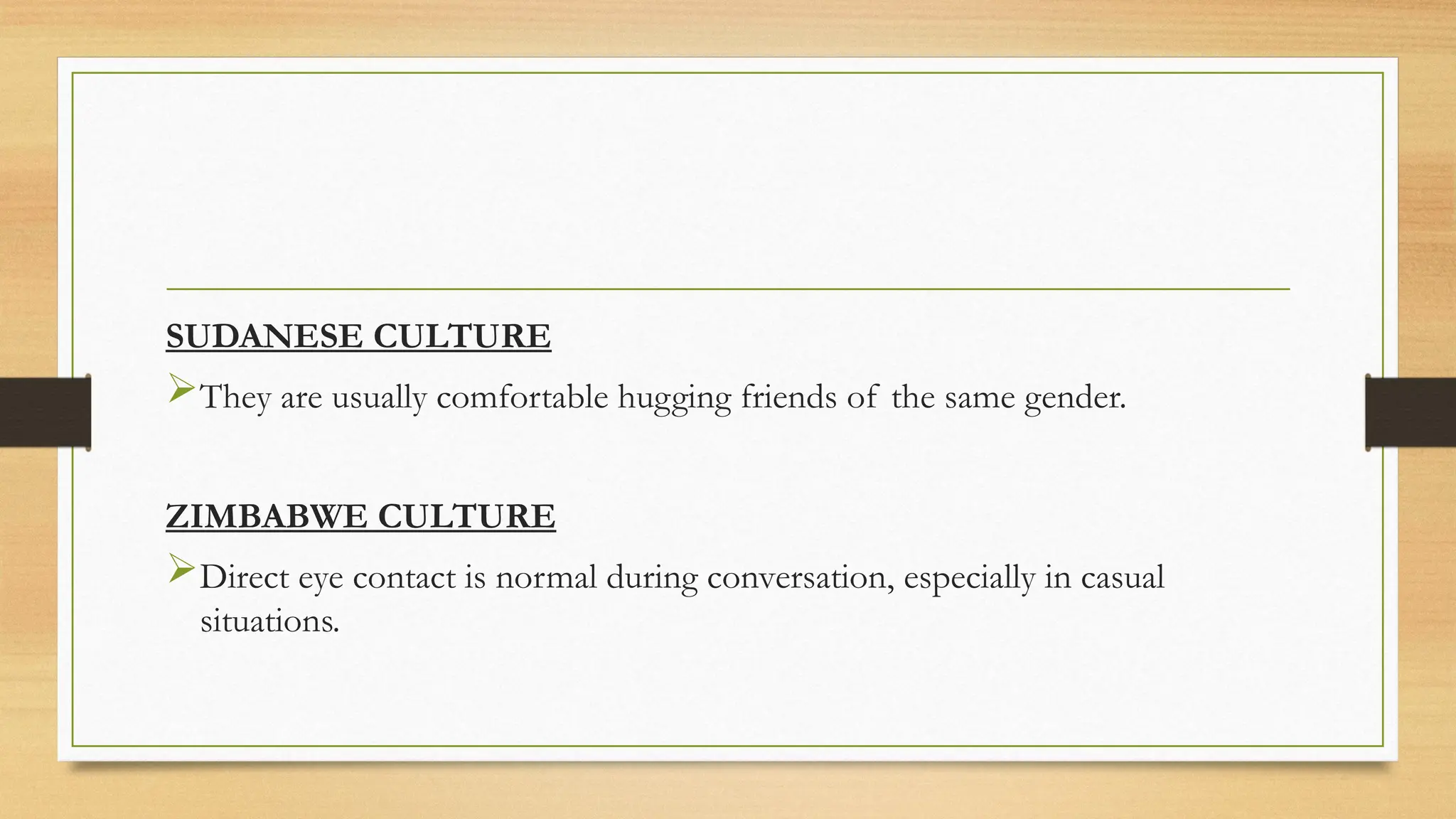 SUDANESE CULTURE
They are usually comfortable hugging friends of the same gender.
ZIMBABWE CULTURE
Direct eye contact is normal during conversation, especially in casual
situations.
 