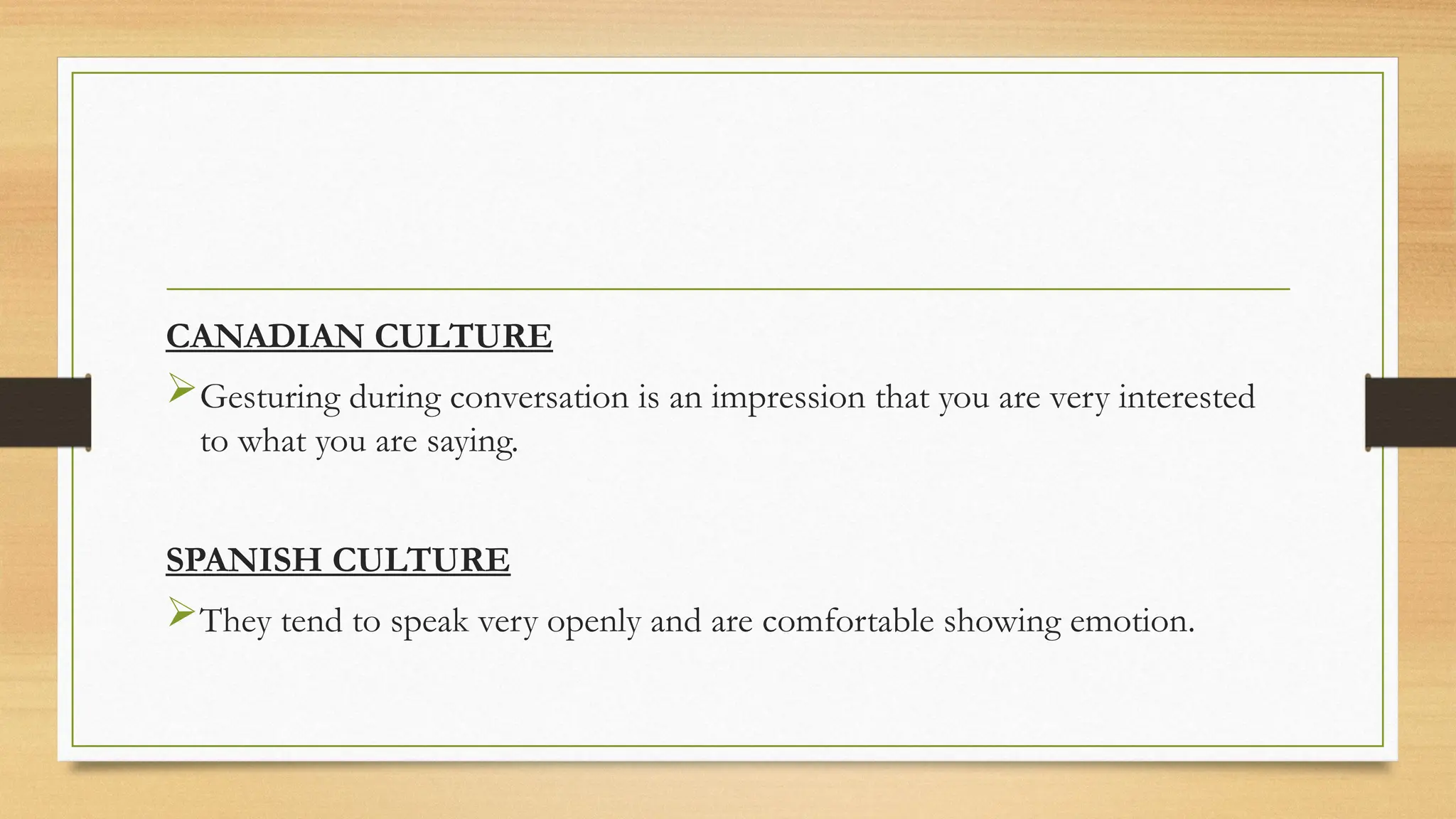 CANADIAN CULTURE
Gesturing during conversation is an impression that you are very interested
to what you are saying.
SPANISH CULTURE
They tend to speak very openly and are comfortable showing emotion.
 