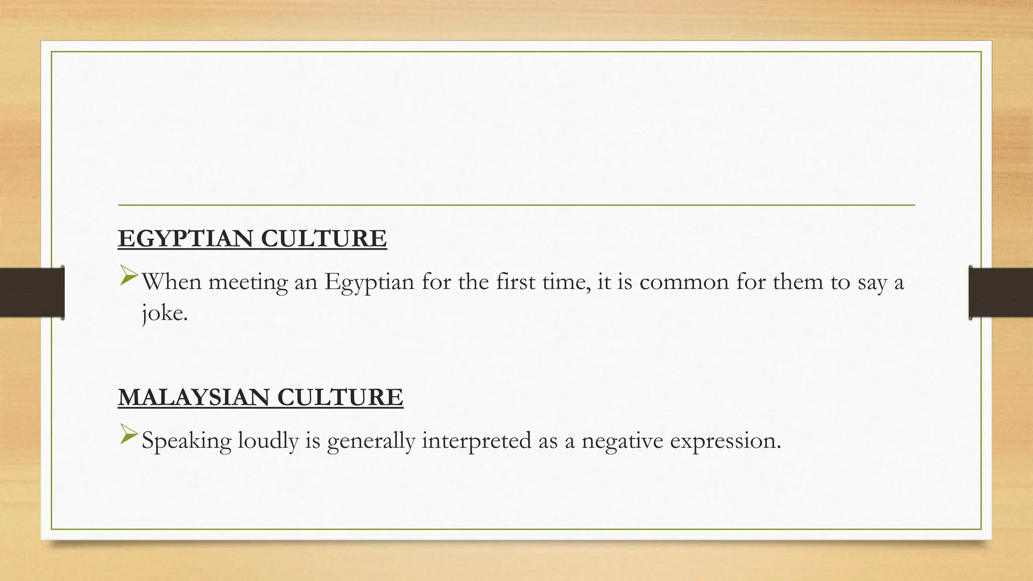 EGYPTIAN CULTURE
When meeting an Egyptian for the first time, it is common for them to say a
joke.
MALAYSIAN CULTURE
Speaking loudly is generally interpreted as a negative expression.
 