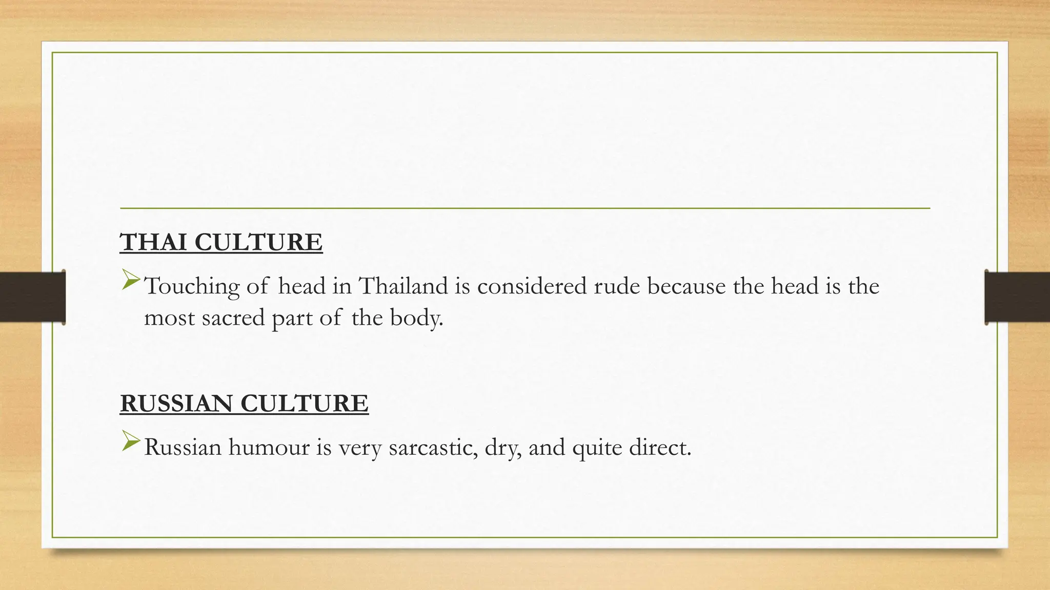 THAI CULTURE
Touching of head in Thailand is considered rude because the head is the
most sacred part of the body.
RUSSIAN CULTURE
Russian humour is very sarcastic, dry, and quite direct.
 