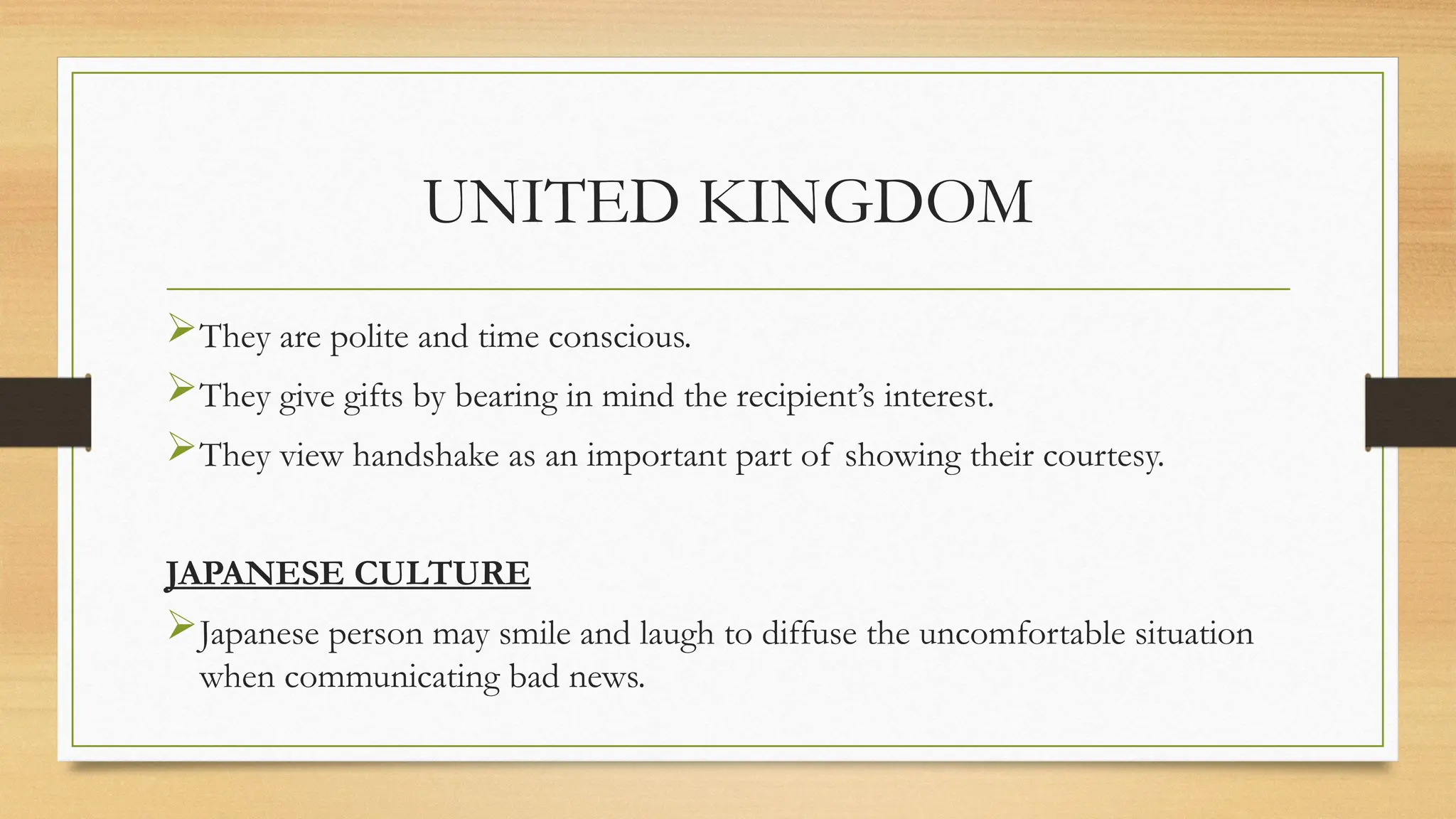 UNITED KINGDOM
They are polite and time conscious.
They give gifts by bearing in mind the recipient’s interest.
They view handshake as an important part of showing their courtesy.
JAPANESE CULTURE
Japanese person may smile and laugh to diffuse the uncomfortable situation
when communicating bad news.
 