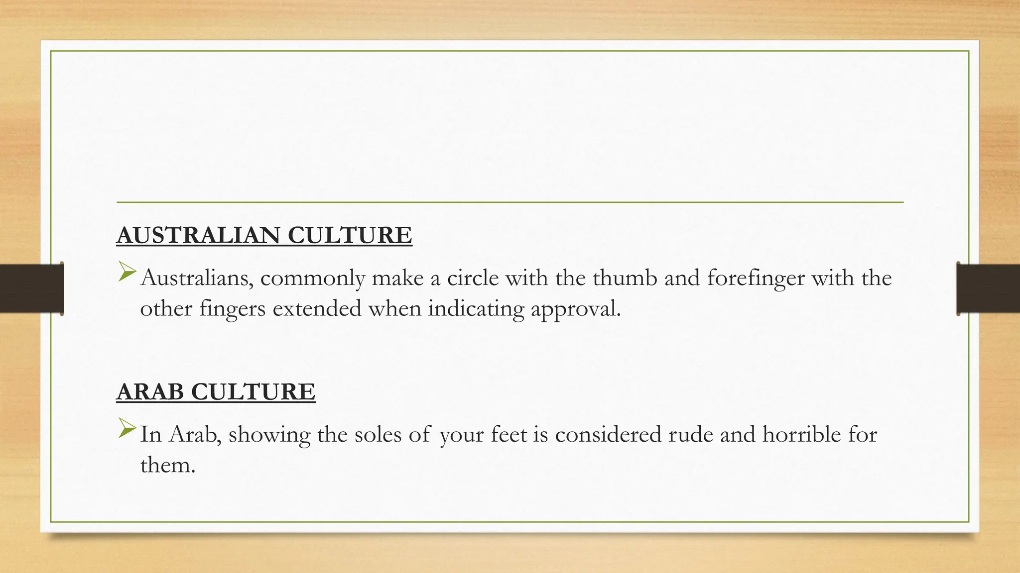 AUSTRALIAN CULTURE
Australians, commonly make a circle with the thumb and forefinger with the
other fingers extended when indicating approval.
ARAB CULTURE
In Arab, showing the soles of your feet is considered rude and horrible for
them.
 